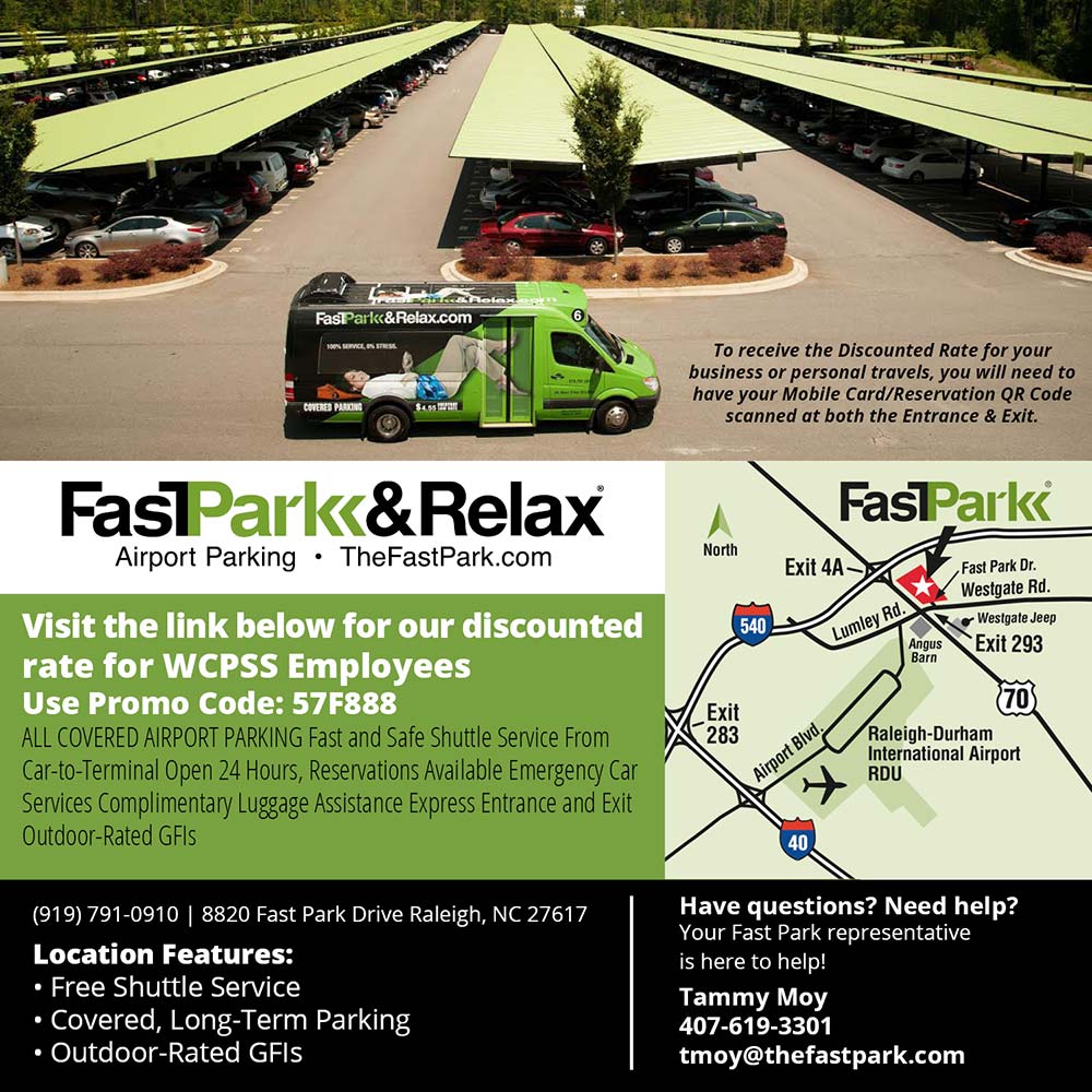 FastPark & Relax - To receive the Discounted Rate for your business or personal travels, you will need to have vour Mobile Card/Reservation OR Code scanned at both the Entrance & Exit.
Visit the link below for our discounted rate for WCPSS Employees
Use Promo Code: 57F888
ALL COVERED AIRPORT PARKING Fast and Safe Shuttle Service From Car-to-Terminal Open 24 Hours, Reservations Available Emergency Car Services Complimentary Luggage Assistance Express Entrance and Exit Outdoor-Rated GFIS
(919) 791-0910 | 8820 Fast Park Drive Raleigh, NC 27617
Location Features:
 Free Shuttle Service
 Covered, Long-Term Parking
 Outdoor-Rated GFIS
Have questions? Need help?
Your Fast Park representative is here to help!
Tammy Moy
407-619-3301
tmoy@thefastpark.com