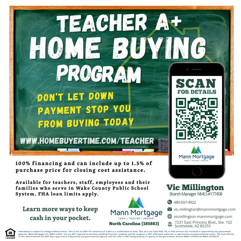 Mann Mortgage - TEACHER A+
HOME BUYING
PROGRAM DON'T LET DOWN
PAYMENT STOP YOU FROM BUYING TODAY<br>100% financing and can include up to 1.5% of purchase price for closing cost assistance.
Available for teachers, staff, employees and their families who serve in Wake County Public School System. FHA loan limits apply.<br>Learn more ways to keep cash in your pocket.<br>Vic Millington
Branch Manager NMLS#177408<br>480-697-4922<br>vic.millington@mannmortgage.com<br>vicmillington.mannmortgage.com<br>7231 East Princess Blvd., Ste. 102 Scottsdale, AZ 85255