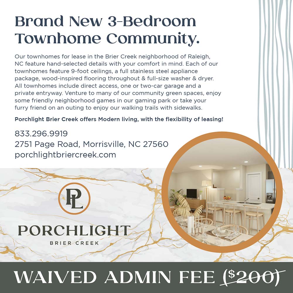 Porchlight Brier Creek - WAIVED ADMIN FEE<br>Brand New 3-Bedroom
Townhome Community.
Our townhomes for lease in the Brier Creek neighborhood of Raleigh, NC feature hand-selected details with your comfort in mind. Each of our townhomes feature 9-foot ceilings, a full stainless steel appliance package, wood-inspired flooring throughout & full-size washer & dryer.
All townhomes include direct access, one or two-car garage and a private entryway. Venture to many of our community green spaces, enjoy some friendly neighborhood games in our gaming park or take your furry friend on an outing to enjoy our walking trails with sidewalks.
Porchlight Brier Creek offers Modern living, with the flexibility of leasing!
833.296.9919
2751 Page Road, Morrisville, NC 27560
porchlightbriercreek.com