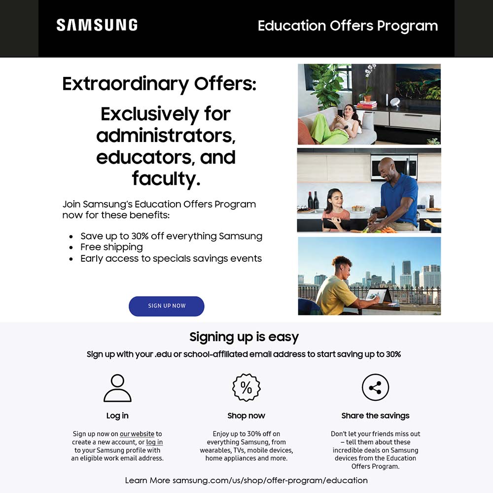 Samsung - Extraordinary Offers:
Exclusively for administrators, educators, and faculty.
Join Samsungs Education Offers Program now for these benefits:
 Save up to 30% off everything Samsung
 Free shipping
 Early access to specials savings events
signing up is easy
Sign up with your .edu or school-affillated emall address to start saving up to 30%
Learn More samsung.com/Us/shop/offer-program/education