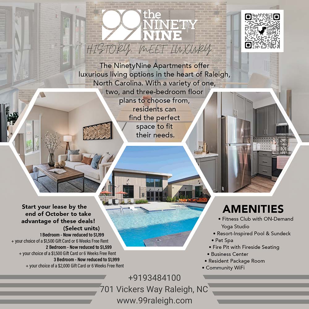 The NinetyNine - OFFERING 6
WEEKS FREE
On a 14 or 15 month lease,
move in by Sept 25th<br>AMENITIES
 Fitness Club with ON-Demand
Yoga Studio
 Resort-Inspired Pool & Sundeck
 Pet Spa
 Fire Pit with Fireside Seating
 Business Center
 Resident Package Room
 Community WiFi<br>The NinetyNine Apartments offer
luxurious living options in the heart of Raleigh, North Carolina. With a variety of one, two, and three-bedroom floor plans to choose from, residents can find the perfect space to hit their needs.<br>+9193484100
701 Vickers Way Raleigh, NC
www.99raleigh.com