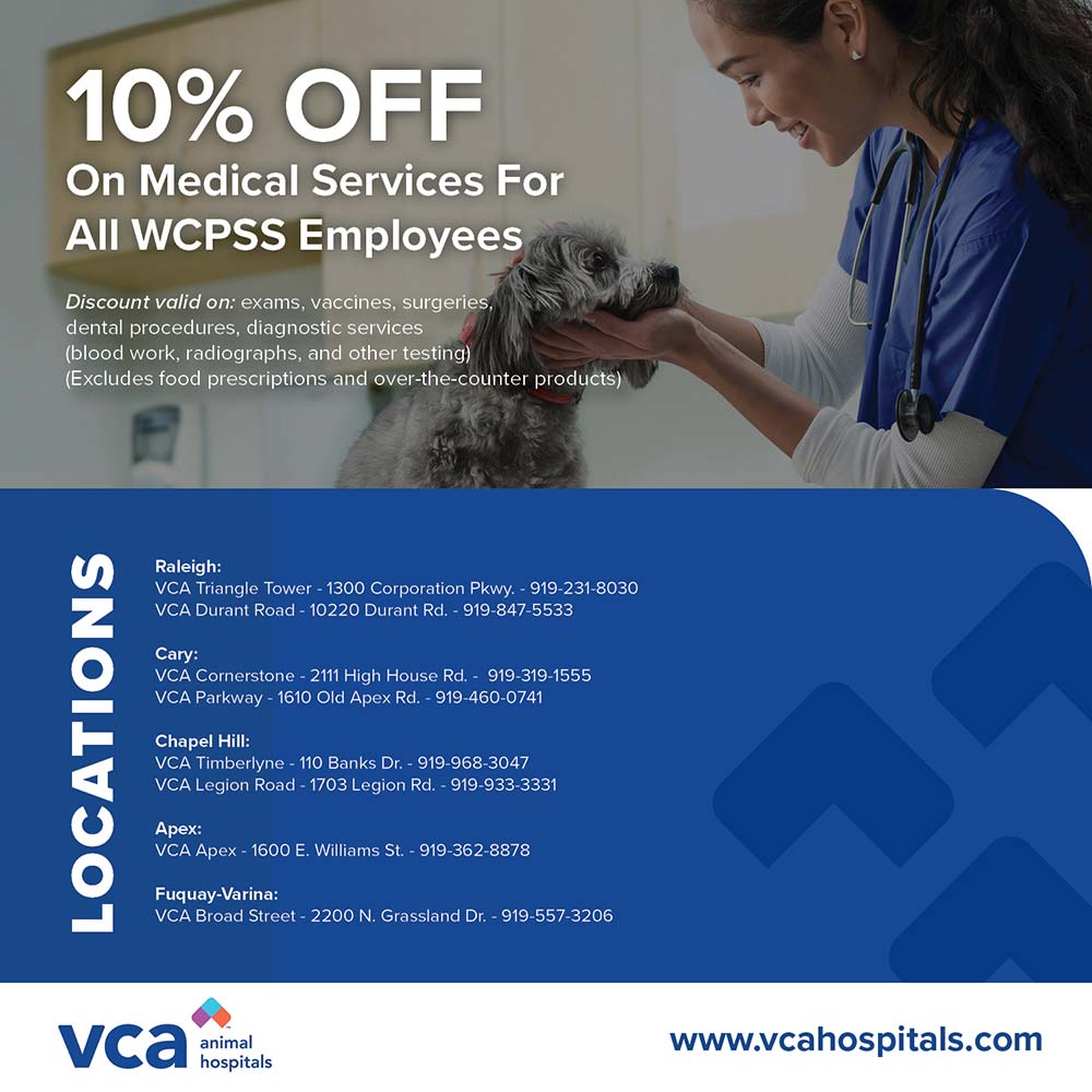 VCA Animal Hospitals - 10% OFF
On Medical Services For All WCPSS Employees
Discount valid on: exams, vaccines, surgeries dental procedures, diagnostic services (blood work, radiographs, and other testing)
(Excludes food prescriptions and over-the-counter products)<br>Raleigh:
VCA Triangle Tower - 1300 Corporation Pkwy - 919-231-8030
VCA Durant Road - 10220 Durant Rd. - 919-847-5533
Cary:
VCA Cornerstone - 2111 High House Rd. - 919-319-1555
VCA Parkway - 1610 Old Apex Rd. - 919-460-0741
Chapel Hill:
VCA Timberlyne - 110 Banks Dr. - 919-968-3047
VCA Legion Road - 1703 Legion Rd. - 919-933-3331
Apex:
VCA Apex - 1600 E. Williams St. - 919-362-8878
Fuquay-Varina:
VCA Broad Street - 2200 N. Grassland Dr. - 919 557-3206