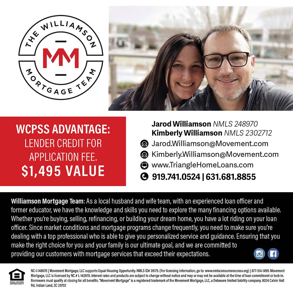 The Williamson Mortgage Team - WCPSS ADVANTAGE:
LENDER CREDIT FOR APPLICATION FEE.
$1,495 VALUE
Jarod Williamson NMLS 248970
Kimberly Williamson MLS 2302712
@ Jarod.Williamson@Movement.com
@ Kimberly.Williamson@Movement.com
 www.TriangleHomeLoans.com
 919.741.0524 | 631.681.8855
Williamson Mortgage Team: As a local husband and wife team, with an experienced loan officer and former educator, we have the knowledge and skills you need to explore the many financing options available.
Whether you're buying, selling, refinancing, or building your dream home, you have a lot riding on your loan officer. Since market conditions and mortgage programs change frequently, you need to make sure you're dealing with a top professional who is able to give you personalized service and guidance. Ensuring that you make the right choice for you and your family is our ultimate goal, and we are committed to providing our customers with mortgage services that exceed their expectations.